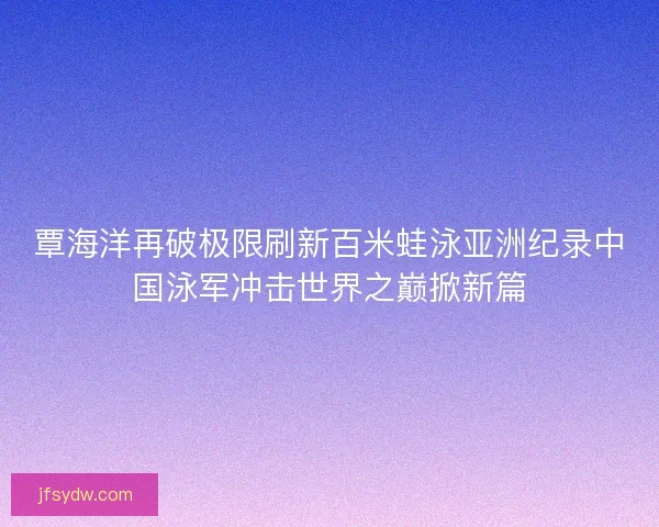 覃海洋再破极限刷新百米蛙泳亚洲纪录中国泳军冲击世界之巅掀新篇