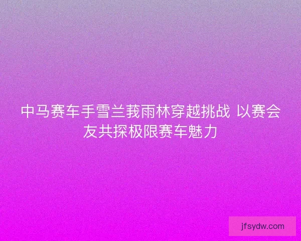 中马赛车手雪兰莪雨林穿越挑战 以赛会友共探极限赛车魅力