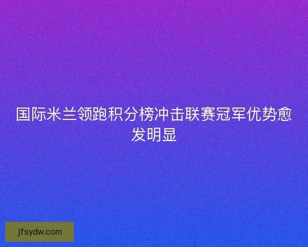 国际米兰领跑积分榜冲击联赛冠军优势愈发明显
