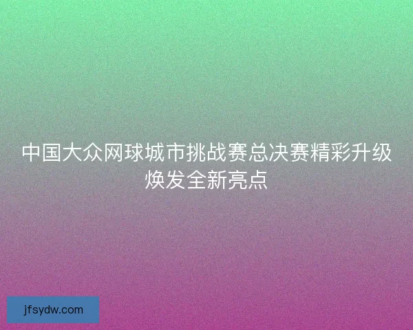 中国大众网球城市挑战赛总决赛精彩升级焕发全新亮点