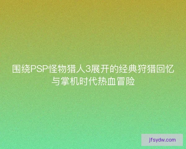 围绕PSP怪物猎人3展开的经典狩猎回忆与掌机时代热血冒险